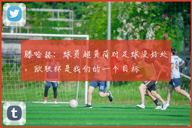 滕哈赫：球员超负荷对足球没好处，欧联杯是我们的一个目标