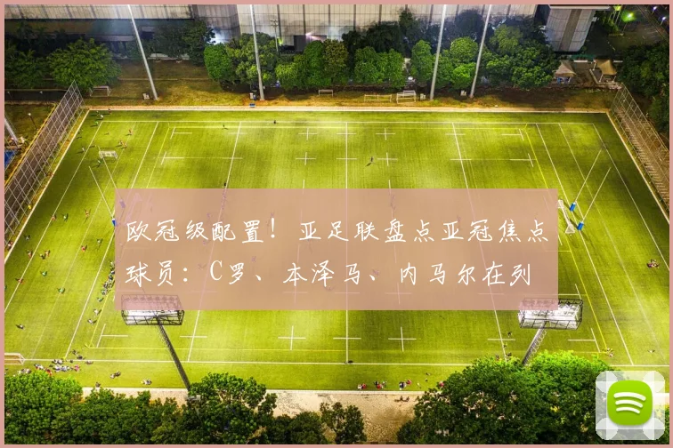 欧冠级配置！亚足联盘点亚冠焦点球员：C罗、本泽马、内马尔在列