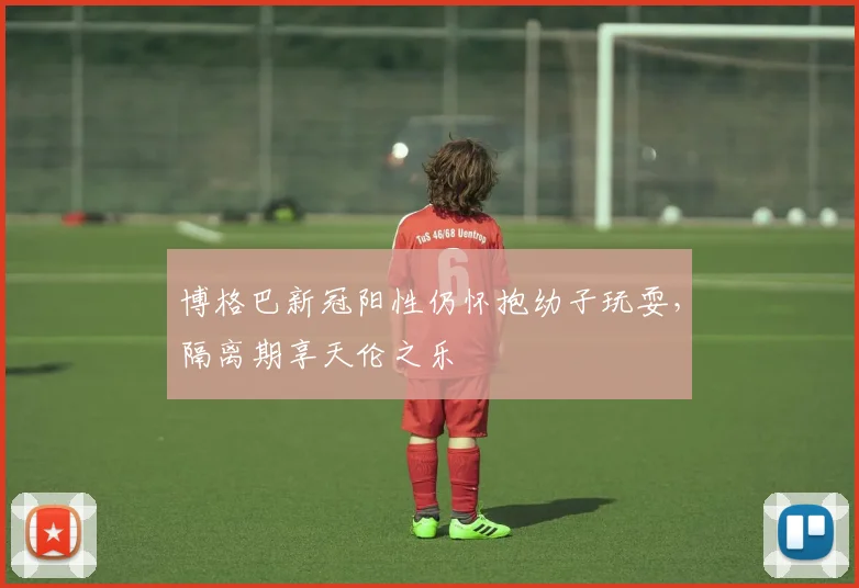 博格巴新冠阳性仍怀抱幼子玩耍，隔离期享天伦之乐