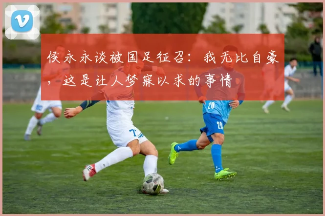 侯永永谈被国足征召：我无比自豪，这是让人梦寐以求的事情