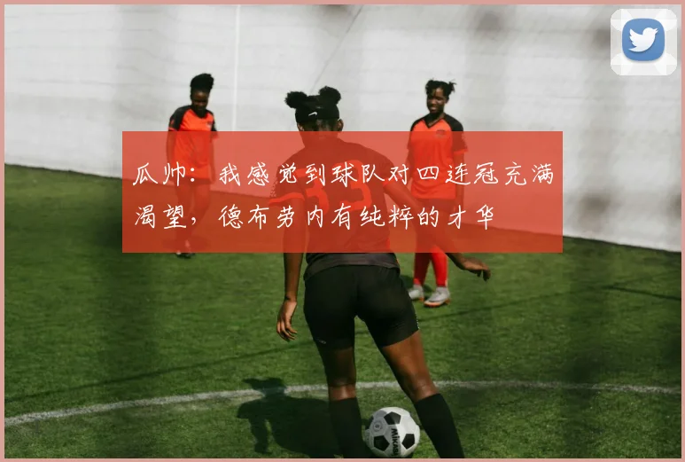 瓜帅：我感觉到球队对四连冠充满渴望，德布劳内有纯粹的才华