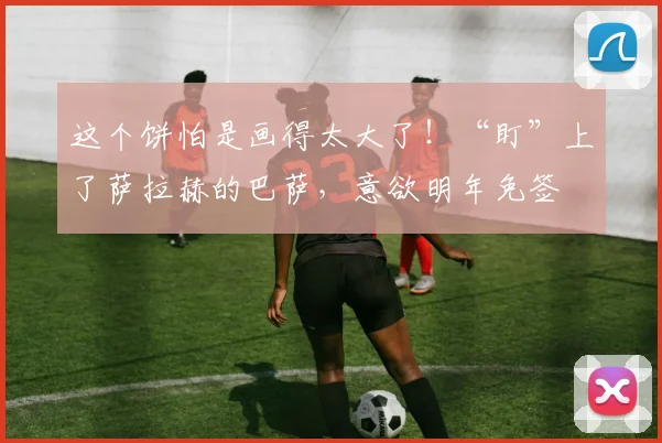 这个饼怕是画得太大了！“盯”上了萨拉赫的巴萨，意欲明年免签