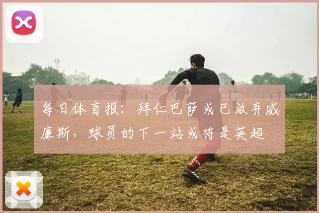 每日体育报：拜仁巴萨或已放弃威廉斯，球员的下一站或将是英超
