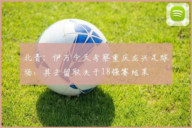 北青：伊万今天考察重庆龙兴足球场，其去留取决于18强赛结果