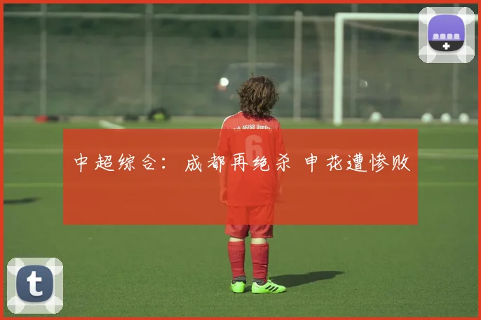 中超综合：成都再绝杀 申花遭惨败