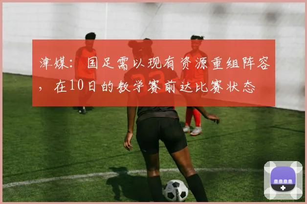 津媒：国足需以现有资源重组阵容，在10日的教学赛前达比赛状态