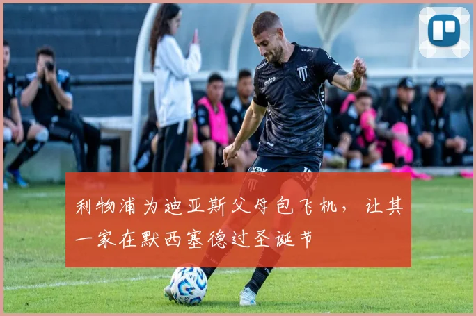 利物浦为迪亚斯父母包飞机，让其一家在默西塞德过圣诞节