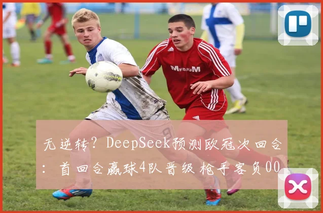 无逆转？DeepSeek预测欧冠次回合：首回合赢球4队晋级 枪手客负0000644