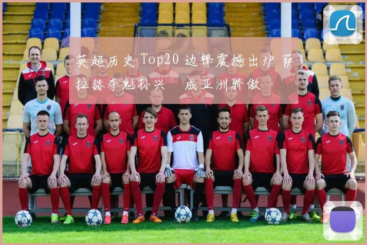 英超历史 Top20 边锋震撼出炉 萨拉赫夺魁孙兴慜成亚洲骄傲