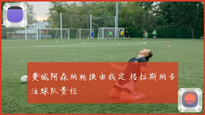 曼城阿森纳轮换由我定 格拉斯纳专注球队责任