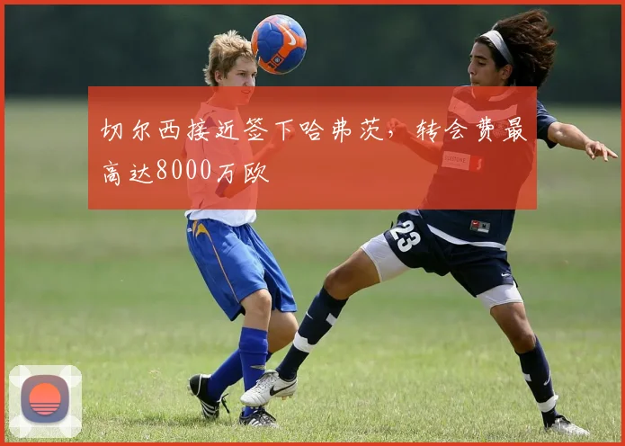 切尔西接近签下哈弗茨，转会费最高达8000万欧