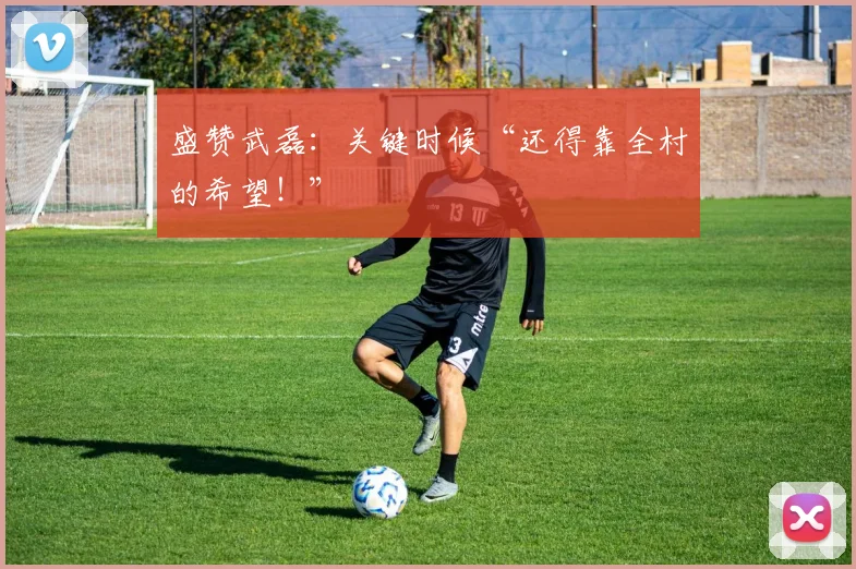 盛赞武磊：关键时候“还得靠全村的希望！”
