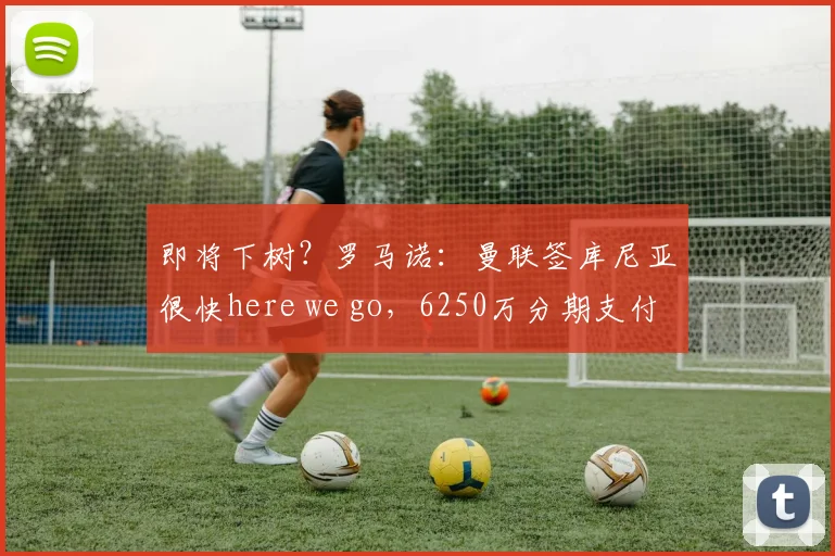 即将下树？罗马诺：曼联签库尼亚很快here we go，6250万分期支付