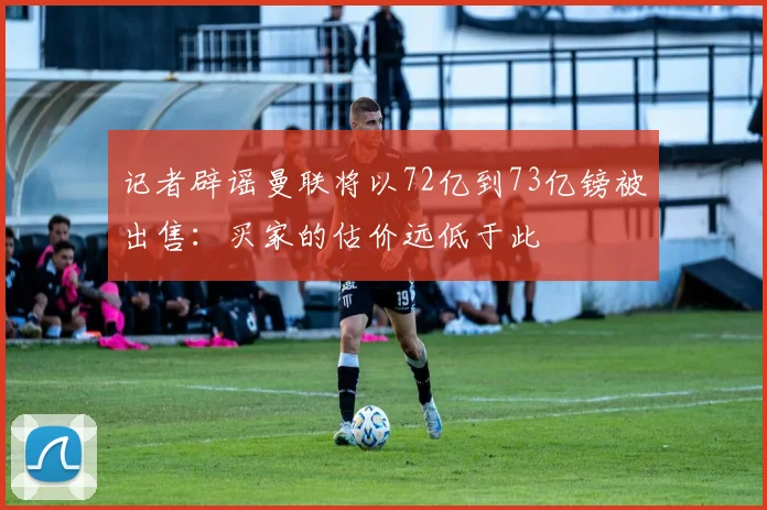 记者辟谣曼联将以72亿到73亿镑被出售：买家的估价远低于此