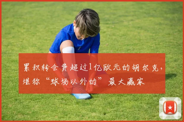 累积转会费超过1亿欧元的胡尔克，堪称“球场以外的”最大赢家