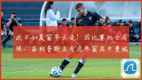 还不如夏窗早点走！因比赛机会有限，菲利普斯正考虑冬窗离开曼城