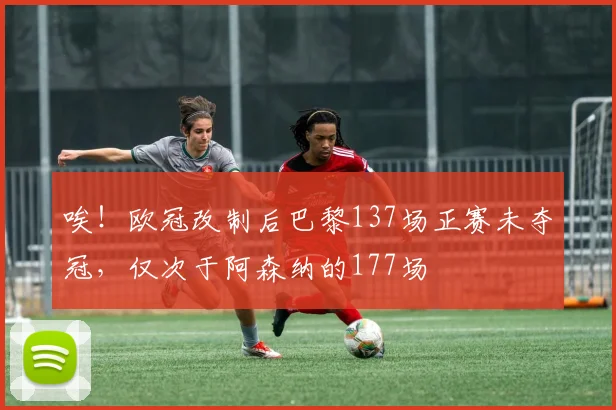 唉！欧冠改制后巴黎137场正赛未夺冠，仅次于阿森纳的177场