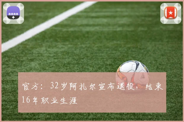 官方：32岁阿扎尔宣布退役，结束16年职业生涯