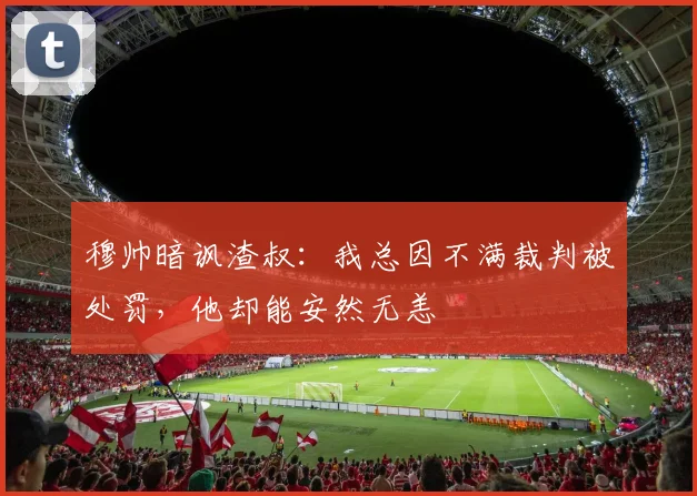 穆帅暗讽渣叔：我总因不满裁判被处罚，他却能安然无恙