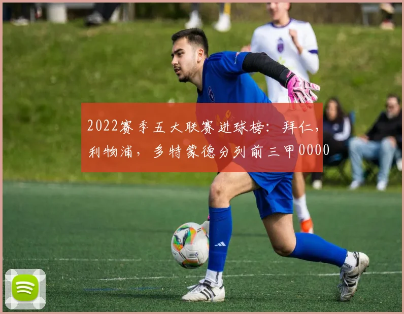 2022赛季五大联赛进球榜：拜仁，利物浦，多特蒙德分列前三甲0000644
