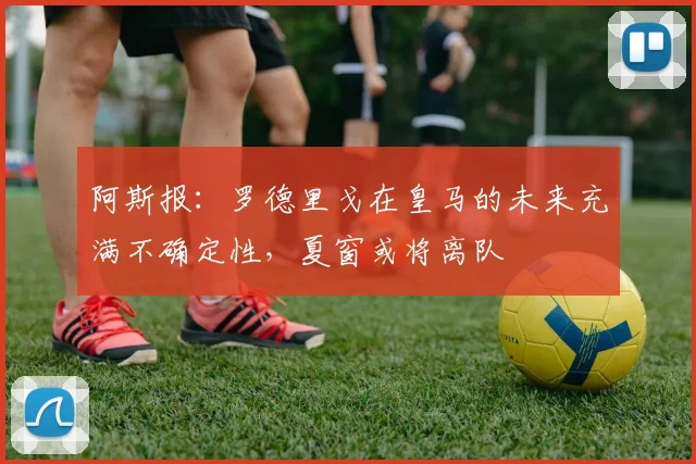 阿斯报：罗德里戈在皇马的未来充满不确定性，夏窗或将离队