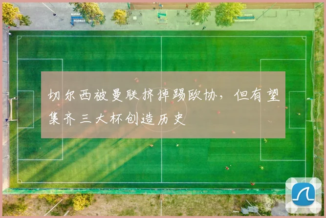切尔西被曼联挤掉踢欧协，但有望集齐三大杯创造历史