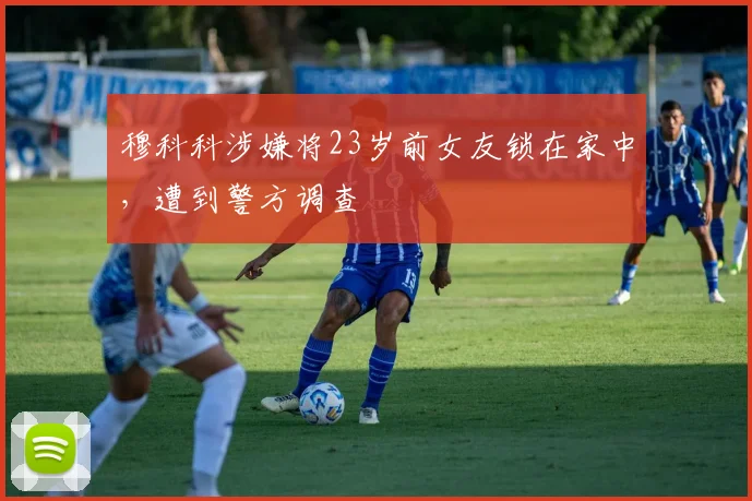 穆科科涉嫌将23岁前女友锁在家中，遭到警方调查