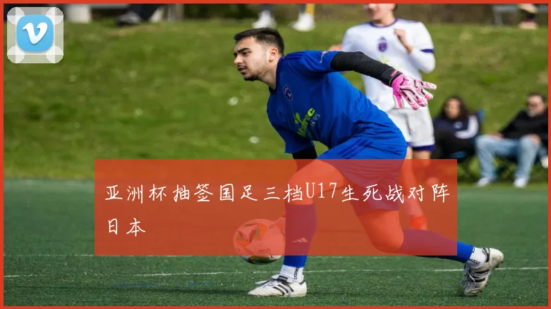 亚洲杯抽签国足三档U17生死战对阵日本