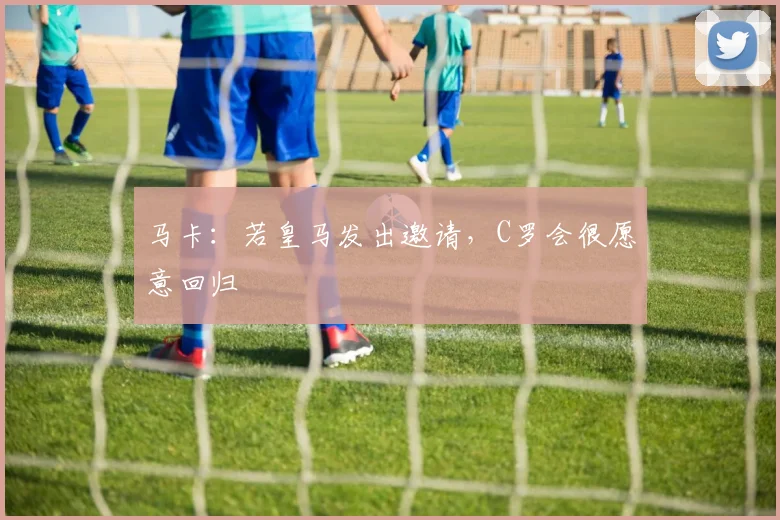 马卡：若皇马发出邀请，C罗会很愿意回归