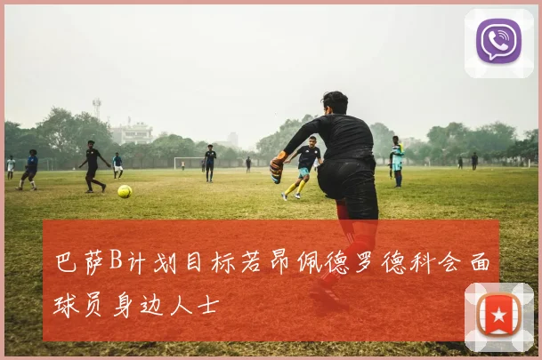巴萨B计划目标若昂佩德罗德科会面球员身边人士