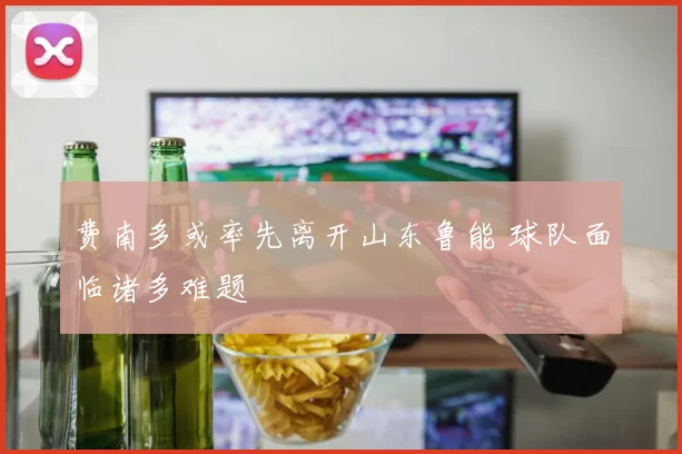 费南多或率先离开山东鲁能 球队面临诸多难题