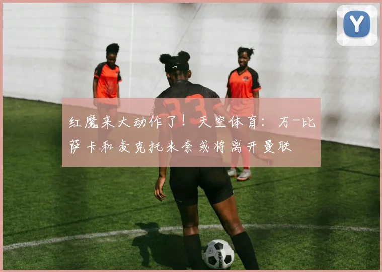 红魔来大动作了！天空体育：万-比萨卡和麦克托米奈或将离开曼联