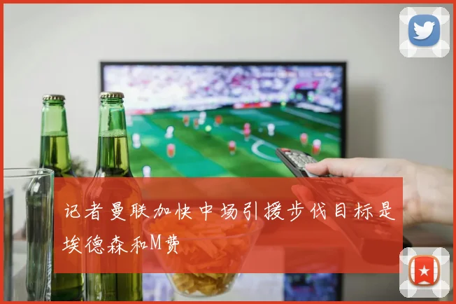 记者曼联加快中场引援步伐目标是埃德森和M费