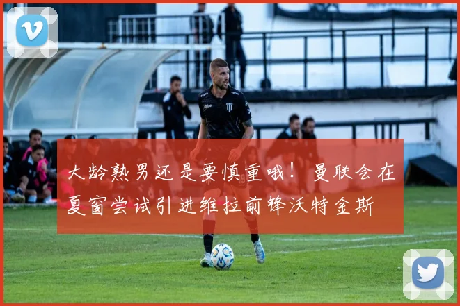 大龄熟男还是要慎重哦！曼联会在夏窗尝试引进维拉前锋沃特金斯